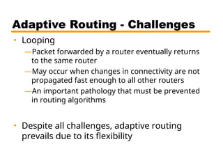 Adaptive Routing - Challenges
• Looping
—Packet forwarded by a router eventually returns
to the same router
—May occur when changes in connectivity are not
propagated fast enough to all other routers
—An important pathology that must be prevented
in routing algorithms
• Despite all challenges, adaptive routing
prevails due to its flexibility
 