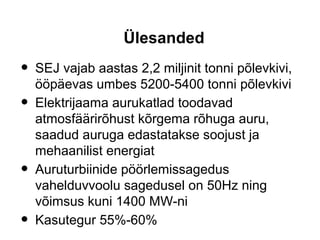 Ülesanded
• SEJ vajab aastas 2,2 miljinit tonni põlevkivi,
ööpäevas umbes 5200-5400 tonni põlevkivi
• Elektrijaama aurukatlad toodavad
atmosfäärirõhust kõrgema rõhuga auru,
saadud auruga edastatakse soojust ja
mehaanilist energiat
• Auruturbiinide pöörlemissagedus
vahelduvvoolu sagedusel on 50Hz ning
võimsus kuni 1400 MW-ni
• Kasutegur 55%-60%
 