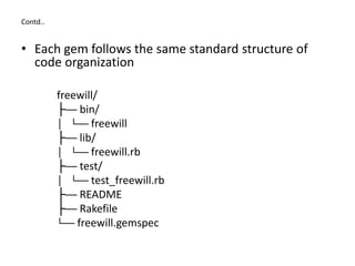 Contd..
• Each gem follows the same standard structure of
code organization
freewill/
├── bin/
│ └── freewill
├── lib/
│ └── freewill.rb
├── test/
│ └── test_freewill.rb
├── README
├── Rakefile
└── freewill.gemspec
 