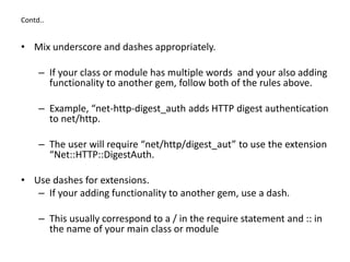 Contd..
• Mix underscore and dashes appropriately.
– If your class or module has multiple words and your also adding
functionality to another gem, follow both of the rules above.
– Example, “net-http-digest_auth adds HTTP digest authentication
to net/http.
– The user will require “net/http/digest_aut” to use the extension
“Net::HTTP::DigestAuth.
• Use dashes for extensions.
– If your adding functionality to another gem, use a dash.
– This usually correspond to a / in the require statement and :: in
the name of your main class or module
 