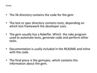 Contd..
• The lib directory contains the code for the gem
• The test or spec directory contains tests, depending on
which test framework the developer uses.
• The gem usually has a Rakefile. Which the rake program
used to automate tests, generate code and perform other
tasks.
• Documentation is usally included in the README and inline
with the code.
• The final piece is the gemspec, which contains the
information about the gem.
 
