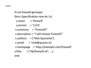 Contd..
% cat freewill.gemspec
Gem::Specification.new do |s|
s.name = 'freewill‘
s.version = '1.0.0'
s.summary = "Freewill!"
s.description = "I will choose Freewill!"
s.authors = ["Nick Quaranto"]
s.email = 'nick@quaran.to‘
s.homepage = 'http://example.com/freewill'
s.files = ["lib/freewill.rb", ...]
end
 