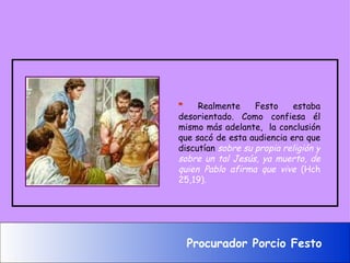 *  Realmente Festo estaba desorientado. Como confiesa él mismo más adelante,  la conclusión que sacó de esta audiencia era que discutían  sobre su propia religión y sobre un tal Jesús, ya muerto, de quien Pablo afirma que vive  (Hch 25,19) .   Procurador Porcio Festo 