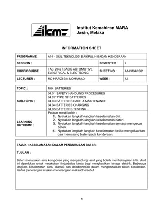 Institut Kemahiran MARA
                                          Jasin, Melaka


                               INFORMATION SHEET

PROGRAMME :           A14 - SIJIL TEKNOLOGI BAIKPULIH BADAN KENDERAAN

SESSION :                                                 SEMESTER :        2

                      TAB 2042 / BASIC AUTOMOTIVE
CODE/COURSE :                                             SHEET NO :        A14/M04/IS01
                      ELECTRICAL & ELECTRONIC

LECTURER :            MD HAFIZI BIN MOHAMAD               WEEK :            12


TOPIC :               M04 BATTERIES
                      04.01 SAFETY HANDLING PROCEDURES
                      04.02 TYPE OF BATTERIES
SUB-TOPIC :           04.03 BATTERIES CARE & MAINTENANCE
                      04.04 BATTERIES CHARGING
                      04.05 BATTERIES TESTING
                      Pelajar mesti boleh :
                         1. Nyatakan langkah-langkah keselamatan diri.
                         2. Nyatakan langkah-langkah keselamatan bateri
LEARNING
OUTCOME :
                         3. Nyatakan langkah-langkah keselamatan semasa mengecas
                             bateri.
                         4. Nyatakan langkah-langkah keselamatan ketika mengeluarkan
                            dan memasang bateri pada kenderaan.


TAJUK : KESELAMATAN DALAM PENGURUSAN BATERI

TUJUAN :

Bateri merupakan satu komponen yang mengandungi asid yang boleh membahayakan kita. Asid
ini diperlukan untuk melakukan tindakbalas kimia bagi menghasilkan tenaga elektrik. Beberapa
langkah keselamatan perlu diambil dan dititkberatkan dalam mengendalikan bateri kenderaan.
Kertas penerangan ini akan menerangkan maksud tersebut.




                                             1
 