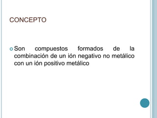 CONCEPTO<br />Son compuestos formados de la combinación de un ión negativo no metálico con un ión positivo metálico<br />