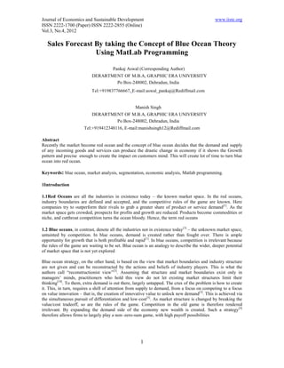 Journal of Economics and Sustainable Development                                               www.iiste.org
ISSN 2222-1700 (Paper) ISSN 2222-2855 (Online)
Vol.3, No.4, 2012

   Sales Forecast By taking the Concept of Blue Ocean Theory
                  Using MatLab Programming

                                       Pankaj Aswal (Corresponding Author)
                           DERARTMENT OF M.B.A, GRAPHIC ERA UNIVERSITY
                                   Po Box-248002, Dehradun, India
                           Tel:+919837766667, E-mail:aswal_pankaj@Rediffmail.com


                                                   Manish Singh
                           DERARTMENT OF M.B.A, GRAPHIC ERA UNIVERSITY
                                   Po Box-248002, Dehradun, India
                       Tel:+919412348116, E-mail:manishsingh12@Rediffmail.com

Abstract
Recently the market become red ocean and the concept of blue ocean decides that the demand and supply
of any incoming goods and services can produce the drastic change in economy if it shows the Growth
pattern and precise enough to create the impact on customers mind. This will create lot of time to turn blue
ocean into red ocean.

Keywords: blue ocean, market analysis, segmentation, economic analysis, Matlab programming.

1Introduction

1.1Red Oceans are all the industries in existence today – the known market space. In the red oceans,
industry boundaries are defined and accepted, and the competitive rules of the game are known. Here
companies try to outperform their rivals to grab a greater share of product or service demand[1]. As the
market space gets crowded, prospects for profits and growth are reduced. Products become commodities or
niche, and cutthroat competition turns the ocean bloody. Hence, the term red oceans

1.2 Blue oceans, in contrast, denote all the industries not in existence today[3] – the unknown market space,
untainted by competition. In blue oceans, demand is created rather than fought over. There is ample
opportunity for growth that is both profitable and rapid [1]. In blue oceans, competition is irrelevant because
the rules of the game are waiting to be set. Blue ocean is an analogy to describe the wider, deeper potential
of market space that is not yet explored

Blue ocean strategy, on the other hand, is based on the view that market boundaries and industry structure
are not given and can be reconstructed by the actions and beliefs of industry players. This is what the
authors call “reconstructionist view”[3]. Assuming that structure and market boundaries exist only in
managers’ minds, practitioners who hold this view do not let existing market structures limit their
thinking[18]. To them, extra demand is out there, largely untapped. The crux of the problem is how to create
it. This, in turn, requires a shift of attention from supply to demand, from a focus on competing to a focus
on value innovation – that is, the creation of innovative value to unlock new demand[3]. This is achieved via
the simultaneous pursuit of differentiation and low-cost[5]. As market structure is changed by breaking the
value/cost tradeoff, so are the rules of the game. Competition in the old game is therefore rendered
irrelevant. By expanding the demand side of the economy new wealth is created. Such a strategy [9]
therefore allows firms to largely play a non–zero-sum game, with high payoff possibilities




                                                      1
 