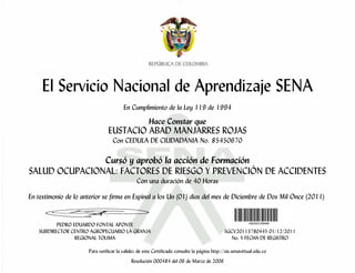 El Servicio Nacional de Aprendizaje SENA
                                        En Cumplimiento de la Ley 119 de 1994

                                                     Hace Constar que
                                EUSTACIO ABAD MANJARRES ROJAS
                                  Con CEDULA DE CIUDADANIA No. 85450670

               Cursó y aprobó la acción de Formación
SALUD OCUPACIONAL: FACTORES DE RIESGO Y PREVENCIÓN DE ACCIDENTES
                                               Con una duración de 40 Horas

En testimonio de lo anterior se firma en Espinal a los Un (01) días del mes de Diciembre de Dos Mil Once (2011)


          PEDRO EDUARDO FONTAL APONTE
   SUBDIRECTOR CENTRO AGROPECUARIO LA GRANJA                                                 SGCV20113780445 01/12/2011
                 REGIONAL TOLIMA                                                                No. Y FECHA DE REGISTRO

                      Para verificar la validez de este Certificado consulte la página http://sis.senavirtual.edu.co
                                            Resolución 000484 del 06 de Marzo de 2006
 