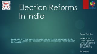 Election Reforms
In India
POWER IS ACTION; THE ELECTORAL PRINCIPLE IS DISCUSSION. NO
POLITICAL ACTION IS POSSIBLE WHEN DISCUSSION IS PERMANENTLY
ESTABLISHED.
Team Details:-
Alekh Bansal
Anish Aggarwal
Ayush Srivastava
Nikhil Kaira
Piyush Mishra
BIT Mesra
 