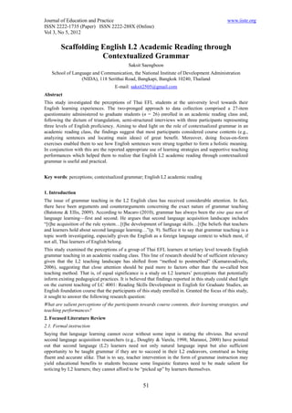 Journal of Education and Practice                                                               www.iiste.org
ISSN 2222-1735 (Paper) ISSN 2222-288X (Online)
Vol 3, No 5, 2012

        Scaffolding English L2 Academic Reading through
                    Contextualized Grammar
                                            Saksit Saengboon
    School of Language and Communication, the National Institute of Development Administration
                  (NIDA), 118 Serithai Road, Bangkapi, Bangkok 10240, Thailand
                                     E-mail: saksit2505@gmail.com
Abstract
This study investigated the perceptions of Thai EFL students at the university level towards their
English learning experiences. The two-pronged approach to data collection comprised a 27-item
questionnaire administered to graduate students (n = 26) enrolled in an academic reading class and,
following the dictum of triangulation, semi-structured interviews with three participants representing
three levels of English proficiency. Aiming to shed light on the role of contextualized grammar in an
academic reading class, the findings suggest that most participants considered course contents (e.g.,
analyzing sentences and locating main ideas) of great benefit. Moreover, doing focus-on-form
exercises enabled them to see how English sentences were strung together to form a holistic meaning.
In conjunction with this are the reported appropriate use of learning strategies and supportive teaching
performances which helped them to realize that English L2 academic reading through contextualized
grammar is useful and practical.


Key words: perceptions; contextualized grammar; English L2 academic reading


1. Introduction
The issue of grammar teaching in the L2 English class has received considerable attention. In fact,
there have been arguments and counterarguments concerning the exact nature of grammar teaching
(Batstone & Ellis, 2009). According to Macaro (2010), grammar has always been the sine qua non of
language learning—first and second. He argues that second language acquisition landscape includes
“[t]he acquisition of the rule system…[t]he development of language skills…[t]he beliefs that teachers
and learners hold about second language learning…”(p. 9). Suffice it to say that grammar teaching is a
topic worth investigating, especially given the English as a foreign language context to which most, if
not all, Thai learners of English belong.
This study examined the perceptions of a group of Thai EFL learners at tertiary level towards English
grammar teaching in an academic reading class. This line of research should be of sufficient relevancy
given that the L2 teaching landscape has shifted from “method to postmethod” (Kumaravadivelu,
2006), suggesting that close attention should be paid more to factors other than the so-called best
teaching method. That is, of equal significance is a study on L2 learners’ perceptions that potentially
inform existing pedagogical practices. It is believed that findings reported in this study could shed light
on the current teaching of LC 4001: Reading Skills Development in English for Graduate Studies, an
English foundation course that the participants of this study enrolled in. Granted the focus of this study,
it sought to answer the following research question:
What are salient perceptions of the participants towards course contents, their learning strategies, and
teaching performances?
2. Focused Literature Review
2.1. Formal instruction
Saying that language learning cannot occur without some input is stating the obvious. But several
second language acquisition researchers (e.g., Doughty & Varela, 1998; Muranoi, 2000) have pointed
out that second language (L2) learners need not only natural language input but also sufficient
opportunity to be taught grammar if they are to succeed in their L2 endeavors, construed as being
fluent and accurate alike. That is to say, teacher intervention in the form of grammar instruction may
yield educational benefits to students because some linguistic features need to be made salient for
noticing by L2 learners; they cannot afford to be “picked up” by learners themselves.


                                                   51
 
