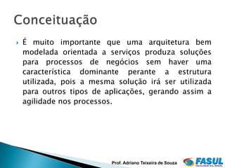    É muito importante que uma arquitetura bem
    modelada orientada a serviços produza soluções
    para processos de negócios sem haver uma
    característica dominante perante a estrutura
    utilizada, pois a mesma solução irá ser utilizada
    para outros tipos de aplicações, gerando assim a
    agilidade nos processos.




                           Prof. Adriano Teixeira de Souza
 