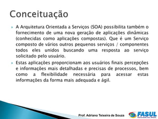    A Arquitetura Orientada a Serviços (SOA) possibilita também o
    fornecimento de uma nova geração de aplicações dinâmicas
    (conhecidas como aplicações compostas). Que é um Serviço
    composto de vários outros pequenos serviços / componentes
    todos eles unidos buscando uma resposta ao serviço
    solicitado pelo usuário.
   Estas aplicações proporcionam aos usuários finais percepções
    e informações mais detalhadas e precisas de processos, bem
    como a flexibilidade necessária para acessar estas
    informações da forma mais adequada e ágil.




                                Prof. Adriano Teixeira de Souza
 