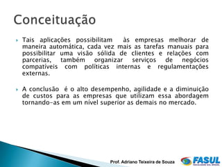    Tais aplicações possibilitam   às empresas melhorar de
    maneira automática, cada vez mais as tarefas manuais para
    possibilitar uma visão sólida de clientes e relações com
    parcerias, também organizar serviços de negócios
    compatíveis com políticas internas e regulamentações
    externas.

   A conclusão é o alto desempenho, agilidade e a diminuição
    de custos para as empresas que utilizam essa abordagem
    tornando-as em um nível superior as demais no mercado.




                              Prof. Adriano Teixeira de Souza
 