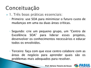    1. Três boas práticas essenciais:
    ◦ Primeiro: use SOA para minimizar o futuro custo de
      mudanças em uma ou duas áreas críticas.

    ◦ Segundo: crie um pequeno grupo, um “Centro de
      Excelência SOA” para liderar esses projetos,
      desenvolver os conhecimentos necessários e educar
      todos os envolvidos.

    ◦ Terceiro: faça com que esse centro colabore com as
      áreas de negócio para aprender quais são os
      problemas mais adequados para resolver.

                            Prof. Adriano Teixeira de Souza
 