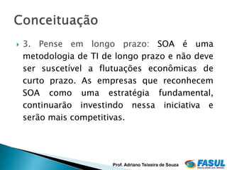    3. Pense em longo prazo: SOA é uma
    metodologia de TI de longo prazo e não deve
    ser suscetível a flutuações econômicas de
    curto prazo. As empresas que reconhecem
    SOA como uma estratégia fundamental,
    continuarão investindo nessa iniciativa e
    serão mais competitivas.




                        Prof. Adriano Teixeira de Souza
 