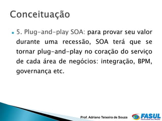    5. Plug-and-play SOA: para provar seu valor
    durante uma recessão, SOA terá que se
    tornar plug-and-play no coração do serviço
    de cada área de negócios: integração, BPM,
    governança etc.




                        Prof. Adriano Teixeira de Souza
 