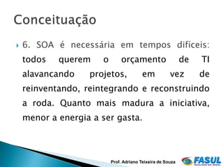   6. SOA é necessária em tempos difíceis:
    todos   querem    o       orçamento                     de   TI
    alavancando    projetos,             em           vez        de
    reinventando, reintegrando e reconstruindo
    a roda. Quanto mais madura a iniciativa,
    menor a energia a ser gasta.



                          Prof. Adriano Teixeira de Souza
 