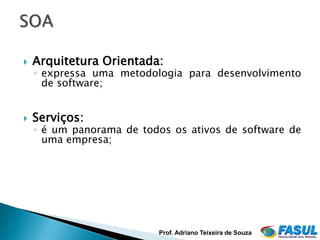    Arquitetura Orientada:
    ◦ expressa uma metodologia para desenvolvimento
      de software;


   Serviços:
    ◦ é um panorama de todos os ativos de software de
      uma empresa;




                          Prof. Adriano Teixeira de Souza
 