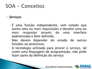    Serviços

    ◦ É uma função independente, sem estado que
      aceita uma ou mais requisições e devolve uma ou
      mais respostas através de uma interface
      padronizada e bem definida.
    ◦ Não devem depender do estado de outras
      funções ou processos.
    ◦ A tecnologia utilizada para prover o serviço, tal
      como uma linguagem de programação, não pode
      fazer parte da definição do serviço.


                           Prof. Adriano Teixeira de Souza
 
