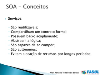    Serviços:

    ◦   São reutilizáveis;
    ◦   Compartilham um contrato formal;
    ◦   Possuem baixo acoplamento;
    ◦   Abstraem a lógica;
    ◦   São capazes de se compor;
    ◦   São autônomos;
    ◦   Evitam alocação de recursos por longos períodos;




                               Prof. Adriano Teixeira de Souza
 