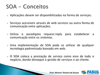    Aplicações devem ser disponibilizadas na forma de serviços.

   Serviços acessíveis através de web services ou outra forma de
    comunicação entre aplicações.

   Utiliza o paradigma request/reply           para      estabelecer   a
    comunicação entre os sistemas.

   Uma implementação de SOA pode se utilizar de qualquer
    tecnologia padronizada baseada em web.

   O SOA coloca a prestação de serviço como eixo de todo o
    negócio, dando destaque à gestão de serviços e ao cliente.



                                Prof. Adriano Teixeira de Souza
 
