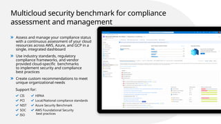 Multicloud security benchmark for compliance
assessment and management
Assess and manage your compliance status
with a continuous assessment of your cloud
resources across AWS, Azure, and GCP in a
single, integrated dashboard
Use industry standards, regulatory
compliance frameworks, and vendor
provided cloud-specific benchmarks
to implement security and compliance
best practices
Create custom recommendations to meet
unique organizational needs
Support for:
CIS
PCI
NIST
SOC
ISO
HIPAA
Local/National compliance standards
Azure Security Benchmark
AWS Foundational Security
best practices
 