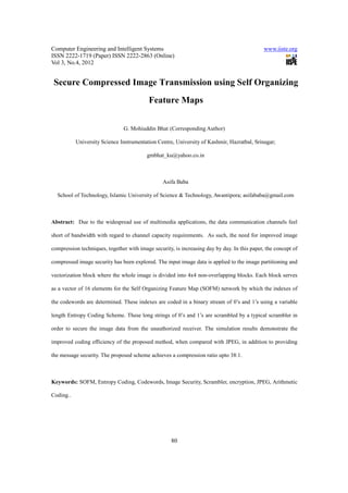 Computer Engineering and Intelligent Systems                                                  www.iiste.org
ISSN 2222-1719 (Paper) ISSN 2222-2863 (Online)
Vol 3, No.4, 2012


 Secure Compressed Image Transmission using Self Organizing
                                           Feature Maps


                                G. Mohiuddin Bhat (Corresponding Author)

           University Science Instrumentation Centre, University of Kashmir, Hazratbal, Srinagar;

                                          gmbhat_ku@yahoo.co.in



                                                 Asifa Baba

  School of Technology, Islamic University of Science & Technology, Awantipora; asifababa@gmail.com



Abstract: Due to the widespread use of multimedia applications, the data communication channels feel

short of bandwidth with regard to channel capacity requirements. As such, the need for improved image

compression techniques, together with image security, is increasing day by day. In this paper, the concept of

compressed image security has been explored. The input image data is applied to the image partitioning and

vectorization block where the whole image is divided into 4x4 non-overlapping blocks. Each block serves

as a vector of 16 elements for the Self Organizing Feature Map (SOFM) network by which the indexes of

the codewords are determined. These indexes are coded in a binary stream of 0’s and 1’s using a variable

length Entropy Coding Scheme. These long strings of 0’s and 1’s are scrambled by a typical scrambler in

order to secure the image data from the unauthorized receiver. The simulation results demonstrate the

improved coding efficiency of the proposed method, when compared with JPEG, in addition to providing

the message security. The proposed scheme achieves a compression ratio upto 38:1.



Keywords: SOFM, Entropy Coding, Codewords, Image Security, Scrambler, encryption, JPEG, Arithmetic

Coding..




                                                     80
 
