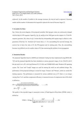 Computer Engineering and Intelligent Systems                                                                      www.iiste.org
ISSN 2222-1719 (Paper) ISSN 2222-2863 (Online)
Vol 3, No.4, 2012

codeword. As the number of symbols in the message increases, the interval used to represent it becomes

smaller and the number of information bits required to represent the interval becomes larger [7].



5. Scrambler for Data:

Fig. 2 shows the circuit diagram of the proposed scrambler. Here tap-gain values are continuously changed

with the help of a PN-sequence. Inputs QA, QB, QC and QD to the AND gates are the outputs of a 15-bit PN-

sequence generator. The value of a Qi=1 means that the corresponding shift register stage is effective in the

generation of the Key ‘K’. Similarly Qi=0 means that ai =1. For unscrambling the received message, the

receiver has to know the value of N, the PN-sequence and its starting point. Thus, the unscrambling

becomes very difficult even for smaller values of N, thus minimizing the problem of error propagation



6. Simulation Results:

The proposed Algorithm based on SOFM and Arithmetic Coding has been implemented using MATLAB-

7.02 and the proposed algorithm has been simulated on various grayscale images of size 256x256 with 8

bits per pixel over a PC with Intel Pentium IV, 2.9 GHz and 256MB RAM under Windows-XP operating

system. The ‘Lena’ and ‘Couple’ images are used for training the initial set and codebook design. The

performance of the proposed technique is tested for images ‘Einstein’ and ‘Woman’, which are outside the

training sequence. The performance is measured for various codebook sizes of 2n where n is an integer

varying from 5 to 8, and then compression efficiency is measured in terms of compression ratio (CR) which

is defined as:
                           .   	        	 	           	

                                                                      									… … … 3
              .    	   	           	   	 	        	           	
          	            	                      	           	       	


                  					… … 4
         !" #



The quality of the decoded image is measured in terms of Peak-Signal-to-Noise-Ratio (PSNR) which is

defined as:

                                                                           2551
                       %&'              10 log!- .                                           ?				… … 5 							
                                                               1 =;! ;!
                                                                ∑   ∑ 45 6, 8 9 51 6, 8 :
                                                                                         1
                                                              2' ><- <- !

                                                                          83
 