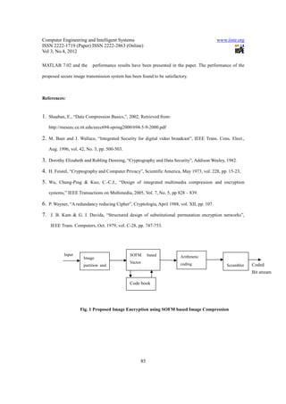 Computer Engineering and Intelligent Systems                                                www.iiste.org
ISSN 2222-1719 (Paper) ISSN 2222-2863 (Online)
Vol 3, No.4, 2012

MATLAB 7.02 and the       performance results have been presented in the paper. The performance of the

proposed secure image transmission system has been found to be satisfactory.



References:


1. Shaaban, E., “Data Compression Basics,”, 2002, Retrieved from-
   http://meseec.ce.rit.edu/eecc694-spring2000/694-5-9-2000.pdf

2. M. Buer and J. Wallace, “Integrated Security for digital video broadcast”, IEEE Trans. Cons. Elect.,
   Aug. 1996, vol. 42, No. 3, pp. 500-503.

3. Dorothy Elizabeth and Robling Denning, “Cryptography and Data Security”, Addison Wesley, 1982.
4. H. Feistel, “Cryptography and Computer Privacy”, Scientific America, May 1973, vol. 228, pp. 15-23,
5. Wu, Chung-Ping & Kuo, C.-C.J., “Design of integrated multimedia compression and encryption
   systems,” IEEE Transactions on Multimedia, 2005, Vol. 7, No. 5, pp 828 – 839.

6. P. Wayner, “A redundancy reducing Cipher”, Cryptologia, April 1988, vol. XII, pp. 107.
7. J. B. Kam & G. I. Davida, “Structured design of substitutional permutation encryption networks”,
    IEEE Trans. Computers, Oct. 1979, vol. C-28, pp. 747-753.




           Input                             SOFM       based           Arithmetic
                     Image
           Image                             Vector                     coding
                     partition and                                                              Scrambler   Coded
                                             quantization
                                                                                                            Bit stream

                                             Code book




                   Fig. 1 Proposed Image Encryption using SOFM based Image Compression




                                                   85
 