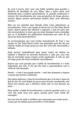 Se você é jovem, deve usar esse balde também para guardar o
dinheiro da faculdade do seus filhos. Mas a maior parte será
destinada para a própria aposentadoria. E, quando analisamos o
retorno dos investimentos por uma perspectiva de longo alcance,
mesmo alguns pontos percentuais podem fazer uma diferença
enorme.
Não vou me estender aqui falando sobre como administrar os
investimentos, Tom e sua equipe já fazem isso na The Palm Beach
Letter. Quero apenas lhe adiantar o seguinte: o tipo de ações que
eles recomendam é o único que me atrai. Qualquer outra estratégia
que eu vi (trabalhei em publicações financeiras por mais de 30
anos) me deixa desconfortável.
As recomendações que você recebe mensalmente de Tom e sua
equipe na The Palm Beach Letter são projetadas para lhe dar um
retorno médio de longo prazo na casa dos 10%-15%, descontada a
inflação.
Pode parecer insignificante para quem sonha em dobrar ou
triplicar o dinheiro no mercado financeiro a cada ano, mas esse
tipo de investidor quase sempre acaba quebrando. E 10% ou 15%
no longo prazo lhe trará resultados maravilhosos.
Espero que você perceba que o balde de investimentos é o mais
importante dos três. É ele que lhe dará a aposentadoria com o
estilo de vida desejado.
Porém – e este é um grande porém – você não alcançará a riqueza
a menos que invista o suficiente.
Em outras palavras, o tipo de investimento por si só não é capaz de
fazê-lo rico. Se você dispõe de pouco para investir anualmente, não
ficará rico mesmo que o dinheiro renda 15% ao ano durante 40
anos.
Para encher o balde de investimentos, é preciso guardar mais e, se
você não pode fazer isso agora, precisa gerar mais renda até
conseguir.
Isso nos traz de volta à metáfora que representa sua renda anual –
o poço que irá utilizar para preencher os três baldes.
!
 