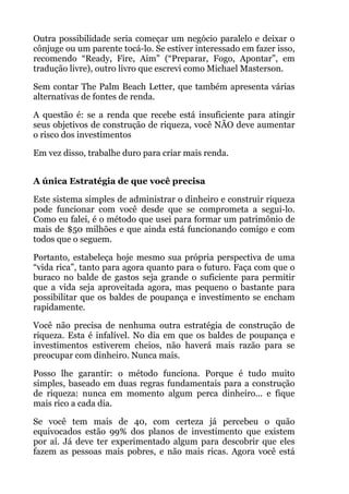 Outra possibilidade seria começar um negócio paralelo e deixar o
cônjuge ou um parente tocá-lo. Se estiver interessado em fazer isso,
recomendo “Ready, Fire, Aim” (“Preparar, Fogo, Apontar”, em
tradução livre), outro livro que escrevi como Michael Masterson.
Sem contar The Palm Beach Letter, que também apresenta várias
alternativas de fontes de renda.
A questão é: se a renda que recebe está insuficiente para atingir
seus objetivos de construção de riqueza, você NÃO deve aumentar
o risco dos investimentos
Em vez disso, trabalhe duro para criar mais renda.
 
A única Estratégia de que você precisa
Este sistema simples de administrar o dinheiro e construir riqueza
pode funcionar com você desde que se comprometa a segui-lo.
Como eu falei, é o método que usei para formar um patrimônio de
mais de $50 milhões e que ainda está funcionando comigo e com
todos que o seguem.
Portanto, estabeleça hoje mesmo sua própria perspectiva de uma
“vida rica”, tanto para agora quanto para o futuro. Faça com que o
buraco no balde de gastos seja grande o suficiente para permitir
que a vida seja aproveitada agora, mas pequeno o bastante para
possibilitar que os baldes de poupança e investimento se encham
rapidamente.
Você não precisa de nenhuma outra estratégia de construção de
riqueza. Esta é infalível. No dia em que os baldes de poupança e
investimentos estiverem cheios, não haverá mais razão para se
preocupar com dinheiro. Nunca mais.
Posso lhe garantir: o método funciona. Porque é tudo muito
simples, baseado em duas regras fundamentais para a construção
de riqueza: nunca em momento algum perca dinheiro... e fique
mais rico a cada dia.
Se você tem mais de 40, com certeza já percebeu o quão
equivocados estão 99% dos planos de investimento que existem
por aí. Já deve ter experimentado algum para descobrir que eles
fazem as pessoas mais pobres, e não mais ricas. Agora você está
 