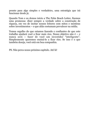 pronto para algo simples e verdadeiro, uma estratégia que irá
funcionar desde já.
Quando Tom e eu demos início a The Palm Beach Letter, fizemos
uma promessa: dizer sempre a verdade sobre a construção de
riqueza, em vez de incitar nossos leitores com mitos e mentiras
sobre investimentos – o que aliás costumam prevalecer na mídia.
Temos orgulho do que estamos fazendo e confiantes de que este
trabalho ajudará você a ficar mais rico. Nosso objetivo não é – e
nunca será – fazer de você um investidor “inteligente”.
Simplesmente queremos ensiná-lo a ficar rico. Se isso é o que
também deseja, você está em boa companhia.
 
PS. Não perca nosso próximo capítulo. Até lá!
 