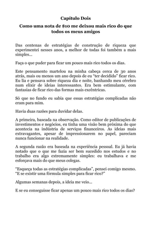 Capítulo Dois
Como uma nota de $10 me deixou mais rico do que
todos os meus amigos
!
Das centenas de estratégias de construção de riqueza que
experimentei nesses anos, a melhor de todas foi também a mais
simples...
Faça o que puder para ficar um pouco mais rico todos os dias.
Este pensamento martelou na minha cabeça cerca de 30 anos
atrás, mais ou menos um ano depois de eu “ter decidido” ficar rico.
Eu lia e pensava sobre riqueza dia e noite, banhando meu cérebro
num elixir de ideias interessantes. Era bem estimulante, com
fantasias de ficar rico das formas mais excêntricas.
Só que no fundo eu sabia que essas estratégias complicadas não
eram para mim.
Havia duas razões para duvidar delas.
A primeira, baseada na observação. Como editor de publicações de
investimentos e negócios, eu tinha uma visão bem próxima do que
acontecia na indústria de serviços financeiros. As ideias mais
extravagantes, apesar de impressionarem no papel, pareciam
nunca funcionar na realidade.
A segunda razão era baseada na experiência pessoal. Eu já havia
notado que o que me fazia ser bem sucedido nos estudos e no
trabalho era algo extremamente simples: eu trabalhava e me
esforçava mais do que meus colegas.
“Esqueça todas as estratégias complicadas”, pensei comigo mesmo.
“E se existir uma fórmula simples para ficar rico?”
Algumas semanas depois, a ideia me veio...
E se eu conseguisse ficar apenas um pouco mais rico todos os dias?
 
!
 