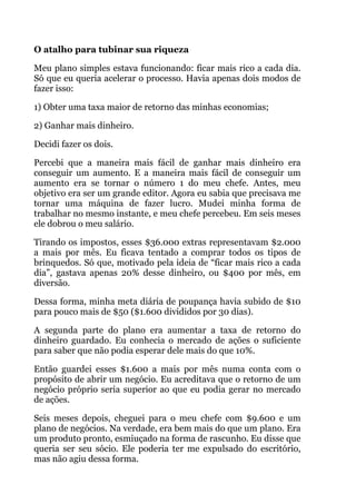  
O atalho para tubinar sua riqueza
Meu plano simples estava funcionando: ficar mais rico a cada dia.
Só que eu queria acelerar o processo. Havia apenas dois modos de
fazer isso:
1) Obter uma taxa maior de retorno das minhas economias;
2) Ganhar mais dinheiro.
Decidi fazer os dois.
Percebi que a maneira mais fácil de ganhar mais dinheiro era
conseguir um aumento. E a maneira mais fácil de conseguir um
aumento era se tornar o número 1 do meu chefe. Antes, meu
objetivo era ser um grande editor. Agora eu sabia que precisava me
tornar uma máquina de fazer lucro. Mudei minha forma de
trabalhar no mesmo instante, e meu chefe percebeu. Em seis meses
ele dobrou o meu salário.
Tirando os impostos, esses $36.000 extras representavam $2.000
a mais por mês. Eu ficava tentado a comprar todos os tipos de
brinquedos. Só que, motivado pela ideia de “ficar mais rico a cada
dia”, gastava apenas 20% desse dinheiro, ou $400 por mês, em
diversão.
Dessa forma, minha meta diária de poupança havia subido de $10
para pouco mais de $50 ($1.600 divididos por 30 dias).
A segunda parte do plano era aumentar a taxa de retorno do
dinheiro guardado. Eu conhecia o mercado de ações o suficiente
para saber que não podia esperar dele mais do que 10%.
Então guardei esses $1.600 a mais por mês numa conta com o
propósito de abrir um negócio. Eu acreditava que o retorno de um
negócio próprio seria superior ao que eu podia gerar no mercado
de ações.
Seis meses depois, cheguei para o meu chefe com $9.600 e um
plano de negócios. Na verdade, era bem mais do que um plano. Era
um produto pronto, esmiuçado na forma de rascunho. Eu disse que
queria ser seu sócio. Ele poderia ter me expulsado do escritório,
mas não agiu dessa forma.
 