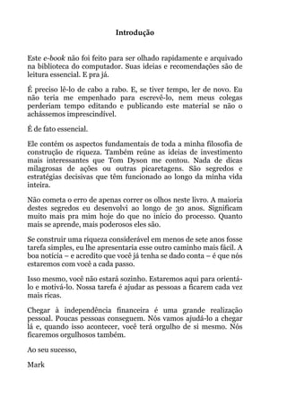 Introdução!
!
Este e-book não foi feito para ser olhado rapidamente e arquivado
na biblioteca do computador. Suas ideias e recomendações são de
leitura essencial. E pra já.
É preciso lê-lo de cabo a rabo. E, se tiver tempo, ler de novo. Eu
não teria me empenhado para escrevê-lo, nem meus colegas
perderiam tempo editando e publicando este material se não o
achássemos imprescindível.
É de fato essencial.
Ele contém os aspectos fundamentais de toda a minha filosofia de
construção de riqueza. Também reúne as ideias de investimento
mais interessantes que Tom Dyson me contou. Nada de dicas
milagrosas de ações ou outras picaretagens. São segredos e
estratégias decisivas que têm funcionado ao longo da minha vida
inteira.
Não cometa o erro de apenas correr os olhos neste livro. A maioria
destes segredos eu desenvolvi ao longo de 30 anos. Significam
muito mais pra mim hoje do que no início do processo. Quanto
mais se aprende, mais poderosos eles são.
Se construir uma riqueza considerável em menos de sete anos fosse
tarefa simples, eu lhe apresentaria esse outro caminho mais fácil. A
boa notícia – e acredito que você já tenha se dado conta – é que nós
estaremos com você a cada passo.
Isso mesmo, você não estará sozinho. Estaremos aqui para orientá-
lo e motivá-lo. Nossa tarefa é ajudar as pessoas a ficarem cada vez
mais ricas.
Chegar à independência financeira é uma grande realização
pessoal. Poucas pessoas conseguem. Nós vamos ajudá-lo a chegar
lá e, quando isso acontecer, você terá orgulho de si mesmo. Nós
ficaremos orgulhosos também.
Ao seu sucesso,
Mark
 