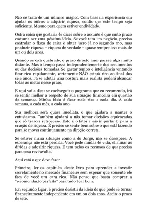 Não se trata de um número mágico. Com base na experiência em
ajudar os outros a adquirir riqueza, confio que este tempo seja
suficiente. Mesmo para quem estiver endividado.
Outra coisa que gostaria de dizer sobre o assunto é que curto prazo
costuma ser uma péssima ideia. Se você tem um negócio, precisa
controlar o fluxo de caixa e obter lucro já no segundo ano, mas
produzir riqueza – riqueza de verdade – quase sempre leva mais de
um ou dois anos.
Quando se está quebrado, o prazo de sete anos parece algo muito
distante. Mas o tempo passa independentemente dos sentimentos
ou das decisões tomadas. Se gastar tempo e inteligência tentando
ficar rico rapidamente, certamente NÃO estará rico ao final dos
sete anos. Já se adotar uma postura mais realista poderá alcançar
todas as metas nesse prazo.
E aqui vai a dica: se você seguir o programa que eu recomendo, irá
se sentir melhor a respeito de sua situação financeira em questão
de semanas. Minha ideia é ficar mais rico a cada dia. A cada
semana, a cada mês, a cada ano.
Sua melhora será quase imediata, o que ajudará a manter o
entusiasmo. Também ajudará a não tomar decisões equivocadas
que só trazem retrocesso. Este é o fator mais importante para a
criação de riqueza. É preciso se sentir bem sobre o que está fazendo
para se mover continuamente na direção correta.
Se estiver numa situação como a do Jorge, não se desespere. A
esperança não está perdida. Você pode mudar de vida, eliminar as
dívidas e adquirir riqueza. E tem todos os recursos de que precisa
para essa reviravolta.
Aqui está o que deve fazer.
Primeiro, ler os capítulos deste livro para aprender a investir
corretamente no mercado financeiro sem esperar que somente ele
faça de você um cara rico. Não pense que basta comprar a
"recomendação perfeita" para tudo ficar bem.
Em segundo lugar, é preciso desistir da ideia de que pode se tornar
financeiramente independente em um ou dois anos. Aceite o prazo
de sete.
 