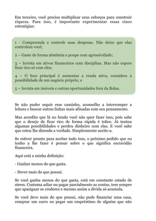 Em terceiro, você precisa multiplicar seus esforços para construir
riqueza. Para isso, é importante experimentar essas cinco
estratégias:
!
1 - Compreenda e controle suas despesas. Nãe deixe que elas
controlem você;
2 – Gaste de forma abstêmia e poupe com agressividade;
3 – Invista em ativos financeiros com disciplina. Mas não espere
ficar rico só com eles;
4 – O foco principal é aumentar a renda ativa, considere a
possibilidade de um negócio próprio; e
5 – Invista em imóveis e outras oportunidades fora da Bolsa.
!
Se não puder seguir esse caminho, aconselho a interromper a
leitura e buscar outras linhas mais afinadas com seu pensamento.
Mas acredito que lá no fundo você não quer fazer isso, pois sabe
que o desejo de ficar rico de forma rápida é tolice. Já tentou
algumas possibilidades e perdeu dinheiro com elas. E você sabe
que estou lhe dizendo a verdade. Simplesmente aceite-a.
Se estiver pronto para aceitar tudo isso, o próximo pedido que eu
tenho a lhe fazer é pensar sobre o que significa escravidão
financeira.
Aqui está a minha definição:
- Ganhar menos do que gasta.
- Dever mais do que possui.
Se você ganha menos do que gasta, está em constante estado de
stress. Costuma adiar ou pagar parcialmente as contas, tem sempre
que apaziguar os credores e mesmo assim a dívida só acumula.
Se você deve mais do que possui, não pode financiar uma casa,
comprar um carro ou pegar um empréstimo de alguém que não
 