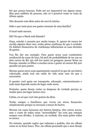 Sei que parece loucura. Pode até ser impossível em alguns casos.
Mas para milhões de pessoas, não só é possível como se trata da
última opção.
Não descarte esta ideia antes de ouvi-la inteira.
Sabe o que mais pesa nos gastos mensais de uma família?
O local onde moram.
Hã? Do que o Mark está falando?
Ouça, estudei o assunto por muito tempo. E, apesar de nunca ter
ouvido alguém dizer isso, tenho plena confiança de que é verdade.
Os hábitos financeiros da vizinhança influenciam as suas decisões
de gastos.
Vou lhe dar um exemplo. Para quem mora num condomínio
residencial de casas de luxo, há 90% de probabilidade de ter um ou
dois carros de R$ 150 mil (ou mais) na garagem, passar férias na
Europa, mandar os filhos a escolas caras e gastar ao menos R$ 300
quando sai para jantar.
Mesmo quem mora num apartamento razoável só que de um bairro
valorizado, ainda terá um estilo de vida mais caro do que o
necessário.
O quanto você gasta em transporte, educação, entretenimento e
tudo mais depende muito do lugar onde mora.
Portanto, quem deseja cortar as despesas de verdade precisa se
mudar para um lugar menos caro.
Calma, eu sei que você não gostou da ideia.
Tenho amigos e familiares que vivem em stress financeiro
simplesmente porque se recusam a trocar de bairro.
Moram em casas luxuosas em bairros bonitos, têm carros novos,
mas o custo de todas essas “necessidades” faz com que estejam
sempre com dívidas. A maioria, na verdade, fica mais pobre todos
os meses.
No entanto, quando sugiro que reduzam o padrão, eles me olham
como se eu fosse louco. Pior, me olham pensando que o meu desejo
 