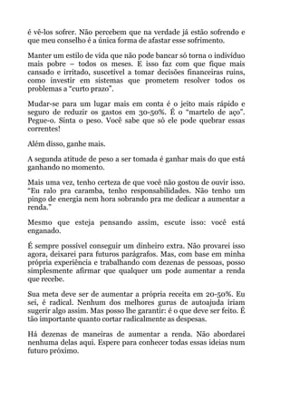 é vê-los sofrer. Não percebem que na verdade já estão sofrendo e
que meu conselho é a única forma de afastar esse sofrimento.
Manter um estilo de vida que não pode bancar só torna o indivíduo
mais pobre – todos os meses. E isso faz com que fique mais
cansado e irritado, suscetível a tomar decisões financeiras ruins,
como investir em sistemas que prometem resolver todos os
problemas a “curto prazo”.
Mudar-se para um lugar mais em conta é o jeito mais rápido e
seguro de reduzir os gastos em 30-50%. É o “martelo de aço”.
Pegue-o. Sinta o peso. Você sabe que só ele pode quebrar essas
correntes!
Além disso, ganhe mais.
A segunda atitude de peso a ser tomada é ganhar mais do que está
ganhando no momento.
Mais uma vez, tenho certeza de que você não gostou de ouvir isso.
“Eu ralo pra caramba, tenho responsabilidades. Não tenho um
pingo de energia nem hora sobrando pra me dedicar a aumentar a
renda.”
Mesmo que esteja pensando assim, escute isso: você está
enganado.
É sempre possível conseguir um dinheiro extra. Não provarei isso
agora, deixarei para futuros parágrafos. Mas, com base em minha
própria experiência e trabalhando com dezenas de pessoas, posso
simplesmente afirmar que qualquer um pode aumentar a renda
que recebe.
Sua meta deve ser de aumentar a própria receita em 20-50%. Eu
sei, é radical. Nenhum dos melhores gurus de autoajuda iriam
sugerir algo assim. Mas posso lhe garantir: é o que deve ser feito. É
tão importante quanto cortar radicalmente as despesas.
Há dezenas de maneiras de aumentar a renda. Não abordarei
nenhuma delas aqui. Espere para conhecer todas essas ideias num
futuro próximo.
!
 