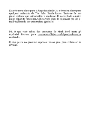 Este é o meu plano para o Jorge Izquierdo Jr, e é o meu plano para
qualquer assinante da The Palm Beach Letter. Trata-se de um
plano realista, que vai trabalhar a seu favor. É, na verdade, o único
plano capaz de funcionar. Cabe a você segui-lo ou enviar-me um e-
mail explicando por que prefere ignorá-lo.
!
PS. O que você achou das propostas de Mark Ford neste 3º
capítulo? Escreva para renato.torelli@cartasdaiguatemi.com.br
contando.
E não perca no próximo capítulo: nosso guia para enfrentar as
dívidas.
 