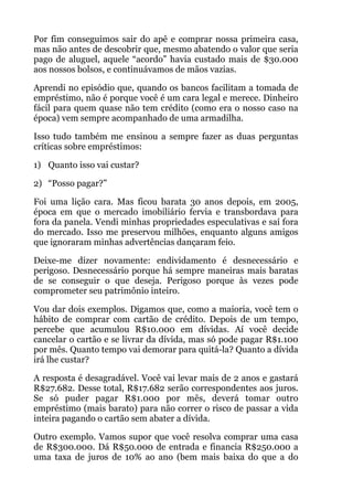 Por fim conseguimos sair do apê e comprar nossa primeira casa,
mas não antes de descobrir que, mesmo abatendo o valor que seria
pago de aluguel, aquele “acordo” havia custado mais de $30.000
aos nossos bolsos, e continuávamos de mãos vazias.
Aprendi no episódio que, quando os bancos facilitam a tomada de
empréstimo, não é porque você é um cara legal e merece. Dinheiro
fácil para quem quase não tem crédito (como era o nosso caso na
época) vem sempre acompanhado de uma armadilha.
Isso tudo também me ensinou a sempre fazer as duas perguntas
críticas sobre empréstimos:
1) Quanto isso vai custar?
2) “Posso pagar?”
Foi uma lição cara. Mas ficou barata 30 anos depois, em 2005,
época em que o mercado imobiliário fervia e transbordava para
fora da panela. Vendi minhas propriedades especulativas e saí fora
do mercado. Isso me preservou milhões, enquanto alguns amigos
que ignoraram minhas advertências dançaram feio.
Deixe-me dizer novamente: endividamento é desnecessário e
perigoso. Desnecessário porque há sempre maneiras mais baratas
de se conseguir o que deseja. Perigoso porque às vezes pode
comprometer seu patrimônio inteiro.
Vou dar dois exemplos. Digamos que, como a maioria, você tem o
hábito de comprar com cartão de crédito. Depois de um tempo,
percebe que acumulou R$10.000 em dívidas. Aí você decide
cancelar o cartão e se livrar da dívida, mas só pode pagar R$1.100
por mês. Quanto tempo vai demorar para quitá-la? Quanto a dívida
irá lhe custar?
A resposta é desagradável. Você vai levar mais de 2 anos e gastará
R$27.682. Desse total, R$17.682 serão correspondentes aos juros.
Se só puder pagar R$1.000 por mês, deverá tomar outro
empréstimo (mais barato) para não correr o risco de passar a vida
inteira pagando o cartão sem abater a dívida.
Outro exemplo. Vamos supor que você resolva comprar uma casa
de R$300.000. Dá R$50.000 de entrada e financia R$250.000 a
uma taxa de juros de 10% ao ano (bem mais baixa do que a do
 