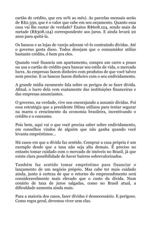 cartão de crédito, que era 10% ao mês). As parcelas mensais serão
de R$2.350, que é o valor que cabe em seu orçamento. Quanto essa
casa vai lhe custar de verdade? Exatos R$608.124, sendo mais da
metade (R$308.124) correspondente aos juros. E ainda levará 20
anos para quitá-la.
Os bancos e as lojas de varejo adoram vê-lo contraindo dívidas. Até
o governo gosta disso. Todos desejam que o consumidor utilize
bastante crédito, é bom pra eles.
Quando você financia um apartamento, compra um carro a prazo
ou usa o cartão de crédito para bancar seu estilo de vida, o mercado
lucra. As empresas fazem dinheiro com produtos de que você talvez
nem precise. E os bancos fazem dinheiro com o seu endividamento.
A grande mídia raramente fala sobre os perigos de se fazer dívida.
Afinal, o lucro dela vem exatamente das instituições financeiras e
das empresas anunciantes.
O governo, na verdade, vive nos encorajando a assumir dívidas. Foi
essa estratégia que a presidente Dilma utilizou para tentar segurar
na marra o crescimento da economia brasileira, incentivando o
crédito e o consumo.
Pois bem, aqui vai o que você precisa saber sobre endividamento,
em conselhos vindos de alguém que não ganha quando você
levanta empréstimos…
Há casos em que a dívida faz sentido. Comprar a casa própria é um
exemplo desde que a taxa não seja alta demais. É preciso no
entanto tomar cuidado com o mercado de imóveis no Brasil, já que
existe clara possibilidade de haver bairros sobrevalorizados.
Também faz sentido tomar empréstimo para financiar o
lançamento de um negócio próprio. Mas cabe ter mais cuidado
ainda, junto à certeza de que o retorno do empreendimento será
consideravelmente mais elevado que o custo da dívida. Num
cenário de taxa de juros salgadas, como no Brasil atual, a
dificuldade aumenta ainda mais.
Para a maioria dos casos, fazer dívidas é desnecessário. E perigoso.
Como regra geral, devemos viver sem elas.
 