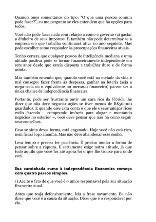 Quando ouço comentários do tipo: “O que uma pessoa comum
pode fazer?”, eu me pergunto se eles entendem que há opções para
todos.
Você não pode fazer nada com relação a como o governo vai gastar
o dinheiro de seus impostos. E também não pode determinar se a
empresa em que trabalha continuará ativa no ano seguinte. Mas
pode escolher como responder às preocupações financeiras atuais.
Tenho certeza que qualquer pessoa de inteligência mediana e uma
atitude positiva pode se tornar financeiramente independente em
sete anos desde que esteja disposta a trabalhar duro e de forma
astuta.
Mas também entendo que, quando você está na metade da vida e
mal consegue fazer frente às despesas, ganhar na loteria (seja a
mega-sena ou o equivalente no mercado financeiro) parece ser a
única chance de independência financeira.
Portanto, pode ser frustrante ouvir um cara rico da Flórida lhe
dizer que não deve negociar ações se tiver menos de R$50.000
guardados. E quando esse cara conta o que ele e seus amigos ricos
estão fazendo – comprando imóveis para alugar e montando
negócios no exterior –, você deve pensar que não há como seguir
seus conselhos.
Caso se sinta dessa forma, está enganado. Hoje você não está rico,
nem ficará logo amanhã. Mas não deve abandonar esse sonho.
Leva tempo e precisa ter paciência. É preciso mudar a forma de
pensar sobre a riqueza. E certamente exige outra atitude, já que
tudo aquilo que você fez até agora foi o que lhe trouxe para onde
está. 
!
Sua caminhada rumo à independência financeira começa
com quatro passos simples.
1) Aceite o fato de que você é o único responsável pela sua situação
financeira atual.
Antes que reaja defensivamente, leia a frase novamente. Eu não
disse que você é a causa da situação. Disse que é o responsável por
ela.
 