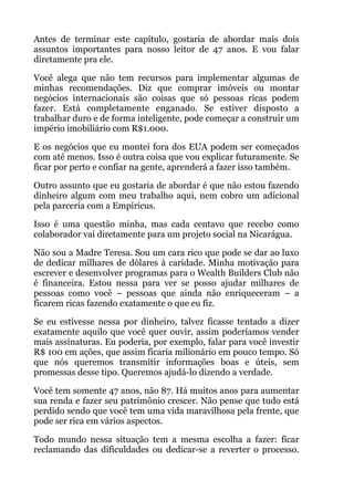 Antes de terminar este capítulo, gostaria de abordar mais dois
assuntos importantes para nosso leitor de 47 anos. E vou falar
diretamente pra ele.
Você alega que não tem recursos para implementar algumas de
minhas recomendações. Diz que comprar imóveis ou montar
negócios internacionais são coisas que só pessoas ricas podem
fazer. Está completamente enganado. Se estiver disposto a
trabalhar duro e de forma inteligente, pode começar a construir um
império imobiliário com R$1.000.
E os negócios que eu montei fora dos EUA podem ser começados
com até menos. Isso é outra coisa que vou explicar futuramente. Se
ficar por perto e confiar na gente, aprenderá a fazer isso também.
Outro assunto que eu gostaria de abordar é que não estou fazendo
dinheiro algum com meu trabalho aqui, nem cobro um adicional
pela parceria com a Empiricus.
Isso é uma questão minha, mas cada centavo que recebo como
colaborador vai diretamente para um projeto social na Nicarágua.
Não sou a Madre Teresa. Sou um cara rico que pode se dar ao luxo
de dedicar milhares de dólares à caridade. Minha motivação para
escrever e desenvolver programas para o Wealth Builders Club não
é financeira. Estou nessa para ver se posso ajudar milhares de
pessoas como você – pessoas que ainda não enriqueceram – a
ficarem ricas fazendo exatamente o que eu fiz.
Se eu estivesse nessa por dinheiro, talvez ficasse tentado a dizer
exatamente aquilo que você quer ouvir, assim poderíamos vender
mais assinaturas. Eu poderia, por exemplo, falar para você investir
R$ 100 em ações, que assim ficaria milionário em pouco tempo. Só
que nós queremos transmitir informações boas e úteis, sem
promessas desse tipo. Queremos ajudá-lo dizendo a verdade.
Você tem somente 47 anos, não 87. Há muitos anos para aumentar
sua renda e fazer seu patrimônio crescer. Não pense que tudo está
perdido sendo que você tem uma vida maravilhosa pela frente, que
pode ser rica em vários aspectos.
Todo mundo nessa situação tem a mesma escolha a fazer: ficar
reclamando das dificuldades ou dedicar-se a reverter o processo.
 