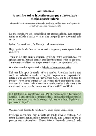 Capítulo Seis
A mentira sobre investimentos que quase custou
minha aposentadoria
Aprenda com o meu erro e descubra o fator mais importante para se
construir riqueza rapidamente
!
Eu me considero um especialista em aposentadoria. Não porque
tenha estudado o assunto, mas sim porque já me aposentei três
vezes.
Pois é, fracassei nas três. Mas aprendi com os erros.
Hoje, gostaria de falar sobre o maior engano que os aposentados
cometem.
Trata-se de algo muito comum, ignorado pelos especialistas em
aposentadoria. Jamais escutei qualquer um deles tocar no assunto.
Também nunca li nada a respeito em livros sobre aposentadoria.
O maior erro dos aposentados é desistir de sua renda ativa.
Existem dois tipos de renda: ativa e passiva. A renda ativa é a que
você tira do trabalho ou de um negócio próprio. A renda passiva se
refere à que você recebe da Previdência Social ou de um fundo de
pensão. Você pode aumentar sua renda ativa trabalhando mais.
Mas a única maneira de aumentar a renda passiva é obtendo taxas
maiores de retorno sobre o seu investimento (ROI ou RPL). 
!
ROI (Return On Investment) ou RPL (Retorno sobre o Patrimônio
Líquido) é uma medida de rentabilidade, que avalia o desempenho
de uma empresa através da comparação entre o lucro líquido e o
patrimônio líquido.
 
Quando você desiste da renda ativa, duas coisas acontecem:
Primeiro, a conexão com a fonte de renda ativa é cortada. Não
estou falando apenas sobre o negócio em si, mas também sobre as
pessoas que você conhecia. São contatos valiosos de que você pode
 