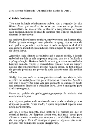 Meu sistema é chamado “O Segredo dos Baldes de Ouro”.
 
O Balde de Gastos
Tive uma infância relativamente pobre, sou o segundo de oito
filhos. Meu pai recebia $12.000 por ano como professor
universitário. Já adolescente, sentia-me envergonhado de nossa
casa pequena, minhas roupas de segunda mão e meus sanduíches
de pasta de amendoim.
Eu sonhava, literalmente sonhava, em viver como um homem rico.
Então, quando consegui meu primeiro emprego aos 9 anos de
entregador de jornais e depois aos 12 no lava-rápido local, decidi
que gastaria meu dinheiro em luxos como um par de sapatos novos
da Thom McAn.
Aproveitei cada chance de trabalho até o ensino médio, e depois
trabalhei em dois ou três empregos enquanto cursava a faculdade e
a pós-graduação. Gastava 80% da minha grana em necessidades
básicas: comida, roupas e mensalidade escolar. Mas eu sempre
gastava algo em supérfluos. Mesmo naquela época, eu tinha noção
de que não precisava me privar de tudo para ter uma vida melhor
adiante.
Só digo isso para enfatizar uma questão chave do meu sistema. Não
acredito em restrição severa para otimizar as economias. Acredito
sim que é possível ter uma vida rica enquanto se enriquece desde
que estejamos dispostos a trabalhar duro. Você é inteligente para
avaliar seus gastos.
Pense no padrão de ganho/gastos/poupança da maioria dos
candidatos à riqueza...
Aos 20, eles gastam cada centavo de uma renda modesta para as
despesas pessoais. Nessa idade, é quase impossível separar uma
grana para o futuro.
Aos 30, a renda aumenta. Mas também é o período em que se
constitui família. As despesas alçam voo. São mais bocas para
alimentar, um carro maior para comprar e o temível financiamento
da casa própria. Eles até conseguem guardar alguma coisa nesse
período, mas bem menos do que imaginavam.
 