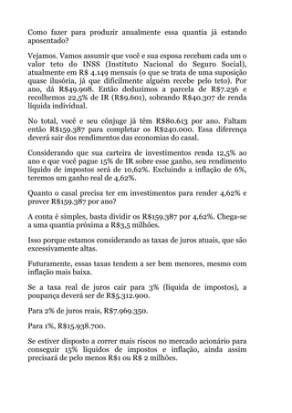 Como fazer para produzir anualmente essa quantia já estando
aposentado?
Vejamos. Vamos assumir que você e sua esposa recebam cada um o
valor teto do INSS (Instituto Nacional do Seguro Social),
atualmente em R$ 4.149 mensais (o que se trata de uma suposição
quase ilusória, já que dificilmente alguém recebe pelo teto). Por
ano, dá R$49.908. Então deduzimos a parcela de R$7.236 e
recolhemos 22,5% de IR (R$9.601), sobrando R$40.307 de renda
líquida individual.
No total, você e seu cônjuge já têm R$80.613 por ano. Faltam
então R$159.387 para completar os R$240.000. Essa diferença
deverá sair dos rendimentos das economias do casal.
Considerando que sua carteira de investimentos renda 12,5% ao
ano e que você pague 15% de IR sobre esse ganho, seu rendimento
líquido de impostos será de 10,62%. Excluindo a inflação de 6%,
teremos um ganho real de 4,62%.
Quanto o casal precisa ter em investimentos para render 4,62% e
prover R$159.387 por ano?
A conta é simples, basta dividir os R$159.387 por 4,62%. Chega-se
a uma quantia próxima a R$3,5 milhões.
Isso porque estamos considerando as taxas de juros atuais, que são
excessivamente altas.
Futuramente, essas taxas tendem a ser bem menores, mesmo com
inflação mais baixa.
Se a taxa real de juros cair para 3% (líquida de impostos), a
poupança deverá ser de R$5.312.900.
Para 2% de juros reais, R$7.969.350.
Para 1%, R$15.938.700.
Se estiver disposto a correr mais riscos no mercado acionário para
conseguir 15% líquidos de impostos e inflação, ainda assim
precisará de pelo menos R$1 ou R$ 2 milhões.
 