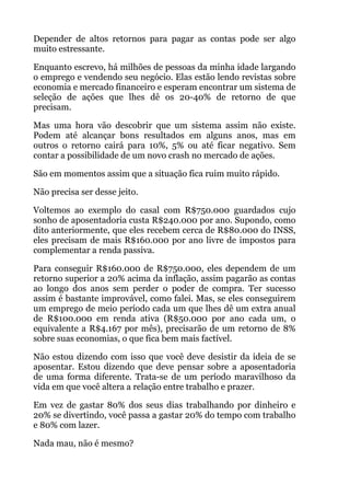 Depender de altos retornos para pagar as contas pode ser algo
muito estressante.
Enquanto escrevo, há milhões de pessoas da minha idade largando
o emprego e vendendo seu negócio. Elas estão lendo revistas sobre
economia e mercado financeiro e esperam encontrar um sistema de
seleção de ações que lhes dê os 20-40% de retorno de que
precisam.
Mas uma hora vão descobrir que um sistema assim não existe.
Podem até alcançar bons resultados em alguns anos, mas em
outros o retorno cairá para 10%, 5% ou até ficar negativo. Sem
contar a possibilidade de um novo crash no mercado de ações.
São em momentos assim que a situação fica ruim muito rápido.
Não precisa ser desse jeito.
Voltemos ao exemplo do casal com R$750.000 guardados cujo
sonho de aposentadoria custa R$240.000 por ano. Supondo, como
dito anteriormente, que eles recebem cerca de R$80.000 do INSS,
eles precisam de mais R$160.000 por ano livre de impostos para
complementar a renda passiva.
Para conseguir R$160.000 de R$750.000, eles dependem de um
retorno superior a 20% acima da inflação, assim pagarão as contas
ao longo dos anos sem perder o poder de compra. Ter sucesso
assim é bastante improvável, como falei. Mas, se eles conseguirem
um emprego de meio período cada um que lhes dê um extra anual
de R$100.000 em renda ativa (R$50.000 por ano cada um, o
equivalente a R$4.167 por mês), precisarão de um retorno de 8%
sobre suas economias, o que fica bem mais factível.
Não estou dizendo com isso que você deve desistir da ideia de se
aposentar. Estou dizendo que deve pensar sobre a aposentadoria
de uma forma diferente. Trata-se de um período maravilhoso da
vida em que você altera a relação entre trabalho e prazer.
Em vez de gastar 80% dos seus dias trabalhando por dinheiro e
20% se divertindo, você passa a gastar 20% do tempo com trabalho
e 80% com lazer.
Nada mau, não é mesmo?
 