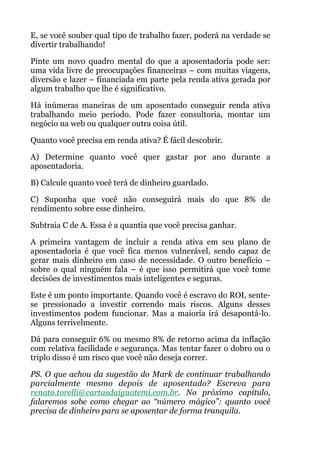 E, se você souber qual tipo de trabalho fazer, poderá na verdade se
divertir trabalhando!
Pinte um novo quadro mental do que a aposentadoria pode ser:
uma vida livre de preocupações financeiras – com muitas viagens,
diversão e lazer – financiada em parte pela renda ativa gerada por
algum trabalho que lhe é significativo.
Há inúmeras maneiras de um aposentado conseguir renda ativa
trabalhando meio período. Pode fazer consultoria, montar um
negócio na web ou qualquer outra coisa útil.
Quanto você precisa em renda ativa? É fácil descobrir.
A) Determine quanto você quer gastar por ano durante a
aposentadoria.
B) Calcule quanto você terá de dinheiro guardado.
C) Suponha que você não conseguirá mais do que 8% de
rendimento sobre esse dinheiro.
Subtraia C de A. Essa é a quantia que você precisa ganhar.
A primeira vantagem de incluir a renda ativa em seu plano de
aposentadoria é que você fica menos vulnerável, sendo capaz de
gerar mais dinheiro em caso de necessidade. O outro benefício –
sobre o qual ninguém fala – é que isso permitirá que você tome
decisões de investimentos mais inteligentes e seguras.
Este é um ponto importante. Quando você é escravo do ROI, sente-
se pressionado a investir correndo mais riscos. Alguns desses
investimentos podem funcionar. Mas a maioria irá desapontá-lo.
Alguns terrivelmente.
Dá para conseguir 6% ou mesmo 8% de retorno acima da inflação
com relativa facilidade e segurança. Mas tentar fazer o dobro ou o
triplo disso é um risco que você não deseja correr.
PS. O que achou da sugestão do Mark de continuar trabalhando
parcialmente mesmo depois de aposentado? Escreva para
renato.torelli@cartasdaiguatemi.com.br. No próximo capítulo,
falaremos sobe como chegar ao “número mágico”: quanto você
precisa de dinheiro para se aposentar de forma tranquila.
 