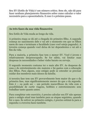 Seu EV (Estilo de Vida) é um número crítico. Sem ele, não dá para
fazer nenhum planejamento financeiro sobre como calcular o valor
necessário para a aposentadoria. E esse é o próximo passo.
 
!
As três fases da sua vida financeira
Seu Estilo de Vida muda ao longo da vida.
A primeira etapa se dá até a chegada do primeiro filho. A segunda
começa no nascimento dele e vai até o momento em que os filhos
saem de casa e terminam a faculdade (caso você esteja pagando). A
terceira começa quando você deixa de ter dependentes e vai até o
fim da vida.
Para a maioria, a primeira fase tem o menor EV. Você é jovem e
relativamente despreocupado. Se for sábio, vai limitar suas
despesas às necessidades e beber vinho barato ou cerveja.
O segundo momento costuma ter o mais alto EV. As despesas de
casa e de entretenimento são maiores e há gastos com a educação
dos filhos. Para alguns, esse estágio pode se estender se precisar
cuidar dos membros mais idosos da família.
A terceira fase tem um EV provavelmente bem maior do que o da
primeira fase, mas significantemente menor do que o da segunda.
Este é – ou pode ser – um período maravilhoso da vida com a
possibilidade de curtir viagens, hobbies e entretenimento sem
trabalhar tanto quanto antes.
Para completar este exercício, é preciso calcular seu EV não apenas
para o estágio atual mas também para as etapas seguintes, quando
for o caso. Se estiver no primeiro estágio, é preciso estimá-la para a
segunda e a terceira fases também.
!
 
!
!
 