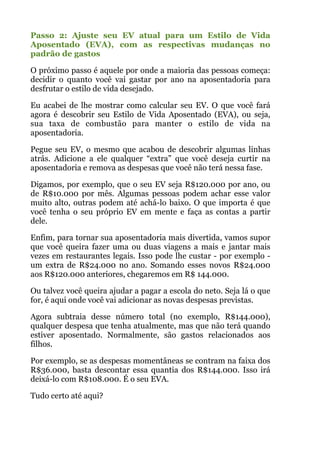 Passo 2: Ajuste seu EV atual para um Estilo de Vida
Aposentado (EVA), com as respectivas mudanças no
padrão de gastos
O próximo passo é aquele por onde a maioria das pessoas começa:
decidir o quanto você vai gastar por ano na aposentadoria para
desfrutar o estilo de vida desejado.
Eu acabei de lhe mostrar como calcular seu EV. O que você fará
agora é descobrir seu Estilo de Vida Aposentado (EVA), ou seja,
sua taxa de combustão para manter o estilo de vida na
aposentadoria.
Pegue seu EV, o mesmo que acabou de descobrir algumas linhas
atrás. Adicione a ele qualquer “extra” que você deseja curtir na
aposentadoria e remova as despesas que você não terá nessa fase.
Digamos, por exemplo, que o seu EV seja R$120.000 por ano, ou
de R$10.000 por mês. Algumas pessoas podem achar esse valor
muito alto, outras podem até achá-lo baixo. O que importa é que
você tenha o seu próprio EV em mente e faça as contas a partir
dele.
Enfim, para tornar sua aposentadoria mais divertida, vamos supor
que você queira fazer uma ou duas viagens a mais e jantar mais
vezes em restaurantes legais. Isso pode lhe custar - por exemplo -
um extra de R$24.000 no ano. Somando esses novos R$24.000
aos R$120.000 anteriores, chegaremos em R$ 144.000.
Ou talvez você queira ajudar a pagar a escola do neto. Seja lá o que
for, é aqui onde você vai adicionar as novas despesas previstas.
Agora subtraia desse número total (no exemplo, R$144.000),
qualquer despesa que tenha atualmente, mas que não terá quando
estiver aposentado. Normalmente, são gastos relacionados aos
filhos.
Por exemplo, se as despesas momentâneas se contram na faixa dos
R$36.000, basta descontar essa quantia dos R$144.000. Isso irá
deixá-lo com R$108.000. É o seu EVA.
Tudo certo até aqui?
!
 